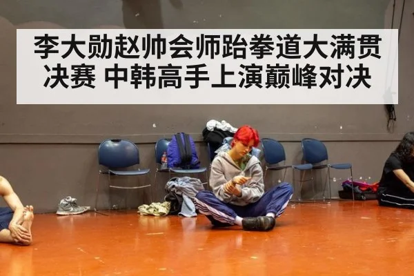 李大勋赵帅会师跆拳道大满贯决赛 中韩高手上演巅峰对决